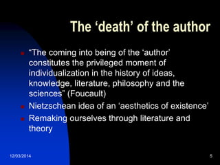 12/03/2014 5
The ‘death’ of the author
 “The coming into being of the „author‟
constitutes the privileged moment of
individualization in the history of ideas,
knowledge, literature, philosophy and the
sciences” (Foucault)
 Nietzschean idea of an „aesthetics of existence‟
 Remaking ourselves through literature and
theory
 