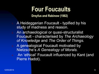 12/03/2014 6
Four Foucaults
Dreyfus and Rabinow (1982)
1. A Heideggerian Foucault - typified by his
study of madness and reason.
2. An archaeological or quasi-structuralist
Foucault - characterised by The Archaeology
of Knowledge and The Order of Things.
3. A genealogical Foucault motivated by
Nietzsche‟s A Genealogy of Morals.
4. An „ethical‟ Foucault influenced by Kant (and
Pierre Hadot).
 
