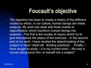 12/03/2014 8
Foucault’s objective
 “My objective has been to create a history of the different
modes by which, in our culture, human beings are made
subjects. My work has dealt with three modes of
objectification which transform human beings into
subjects…The first is the modes of inquiry which try to
give themselves the status of the sciences…In the second
part of my work, I have studied the objectivizating of the
subject in what I shall call „dividing practices‟ …Finally, I
have sought to study – it is my current work -- the way a
human being turns him- or herself into a subject.”
 