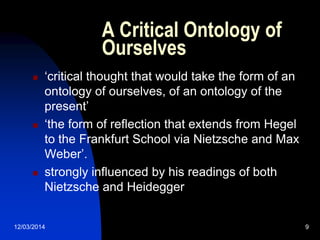 12/03/2014 9
A Critical Ontology of
Ourselves
 „critical thought that would take the form of an
ontology of ourselves, of an ontology of the
present‟
 „the form of reflection that extends from Hegel
to the Frankfurt School via Nietzsche and Max
Weber‟.
 strongly influenced by his readings of both
Nietzsche and Heidegger
 