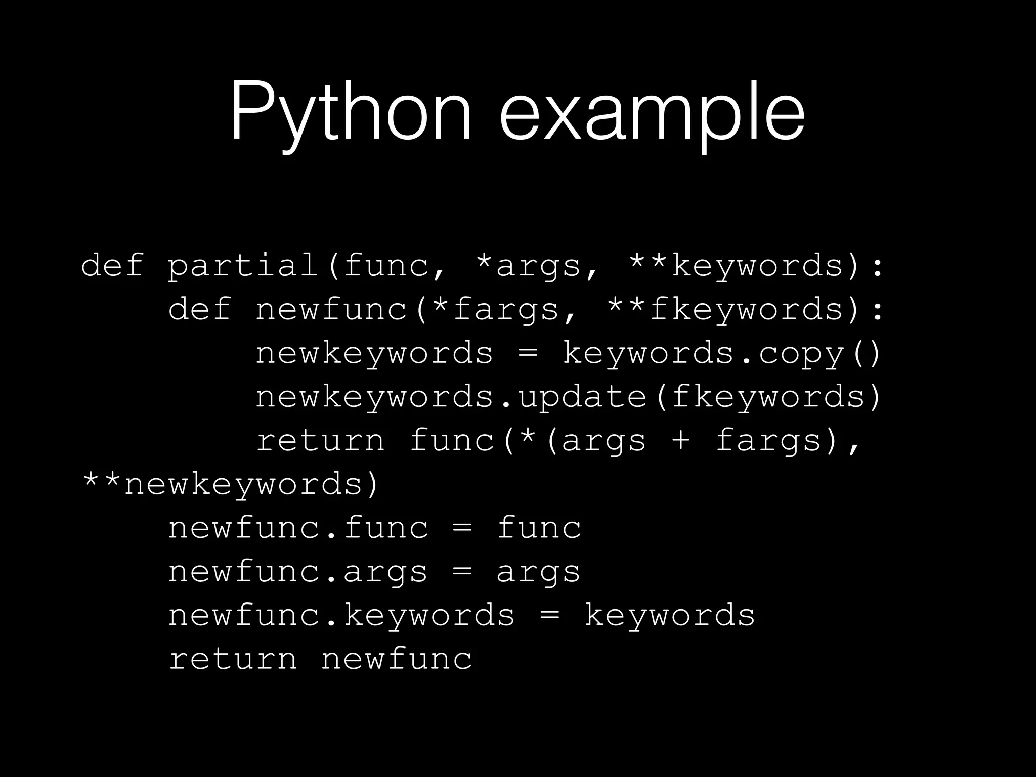 Python example
def partial(func, *args, **keywords):
def newfunc(*fargs, **fkeywords):
newkeywords = keywords.copy()
newkeywords.update(fkeywords)
return func(*(args + fargs),
**newkeywords)
newfunc.func = func
newfunc.args = args
newfunc.keywords = keywords
return newfunc

 