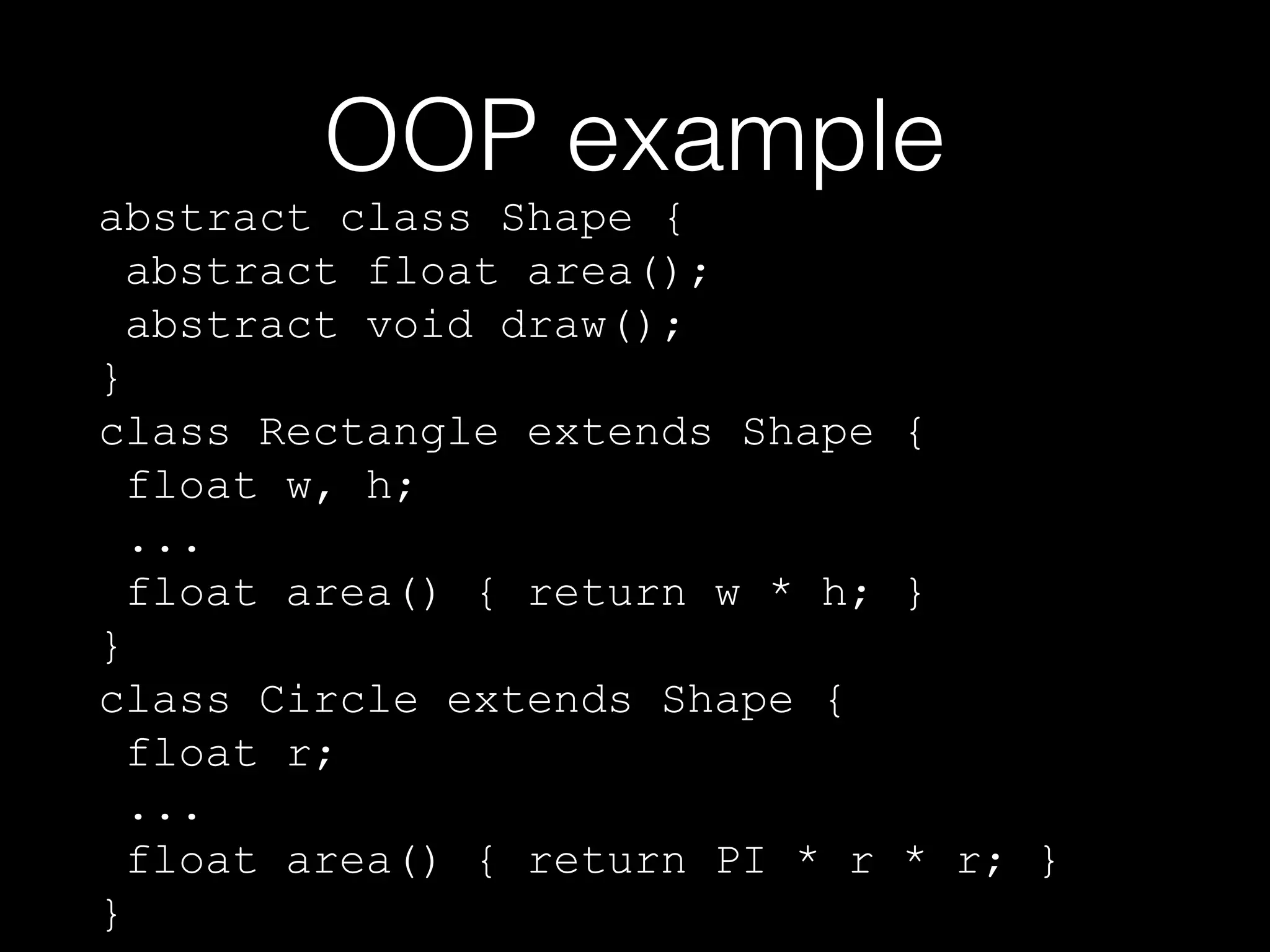 OOP example

abstract class Shape {
abstract float area();
abstract void draw();
}
class Rectangle extends Shape {
float w, h;
...
float area() { return w * h; }
}
class Circle extends Shape {
float r;
...
float area() { return PI * r * r; }
}

 