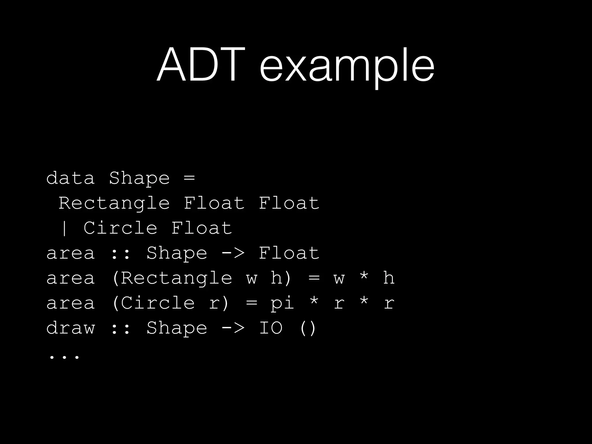 ADT example
data Shape =
Rectangle Float Float
| Circle Float
area :: Shape -> Float
area (Rectangle w h) = w * h
area (Circle r) = pi * r * r
draw :: Shape -> IO ()
...

 