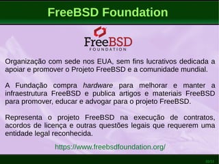 10/51
FreeBSD Foundation
Organização com sede nos EUA, sem fins lucrativos dedicada a
apoiar e promover o Projeto FreeBSD e a comunidade mundial.
A Fundação compra hardware para melhorar e manter a
infraestrutura FreeBSD e publica artigos e materiais FreeBSD
para promover, educar e advogar para o projeto FreeBSD.
Representa o projeto FreeBSD na execução de contratos,
acordos de licença e outras questões legais que requerem uma
entidade legal reconhecida.
https://www.freebsdfoundation.org/
 