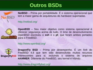 11/51
Outros BSDs
NetBSD – Prima por portabilidade. É o sistema operacional que
tem a maior gama de arquiteturas de hardware suportadas.
http://netbsd.org/
OpenBSD – Seu maior objetivo como sistema operacional é
oferecer segurança acima de tudo. O time de desenvolvimento
OpenBSD escreveu o ssh e o pf, que foram ambos portados
para o FreeBSD.
http://www.openbsd.org/
DragonFly BSD – Prima por desempenho. É um fork do
FreeBSD 4.8 que tem sido desenvolvido muitos recursos
interessantes para si, incluindo o sistema de arquivos
HAMMER. Diferente do FreeBSD, seu kernel é híbrido.
http://www.dragonflybsd.org/
 