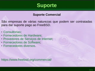 14/51
Suporte
Suporte Comercial
São empresas de várias naturezas que podem ser contratadas
para dar suporte pago ao FreeBSD.
 Consultorias;
 Fornecedores de Hardware;
 Provedores de Serviços de Internet;
 Fornecedores de Software;
 Fornecedores diversos.
https://www.freebsd.org/commercial/
 