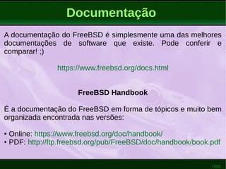 15/51
Documentação
A documentação do FreeBSD é simplesmente uma das melhores
documentações de software que existe. Pode conferir e
comparar! ;)
https://www.freebsd.org/docs.html
FreeBSD Handbook
É a documentação do FreeBSD em forma de tópicos e muito bem
organizada encontrada nas versões:
● Online: https://www.freebsd.org/doc/handbook/
● PDF: http://ftp.freebsd.org/pub/FreeBSD/doc/handbook/book.pdf
 