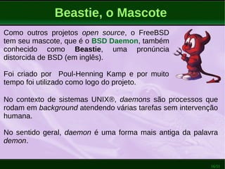 16/51
Beastie, o Mascote
Como outros projetos open source, o FreeBSD
tem seu mascote, que é o BSD Daemon, também
conhecido como Beastie, uma pronúncia
distorcida de BSD (em inglês).
Foi criado por Poul-Henning Kamp e por muito
tempo foi utilizado como logo do projeto.
No contexto de sistemas UNIX®, daemons são processos que
rodam em background atendendo várias tarefas sem intervenção
humana.
No sentido geral, daemon é uma forma mais antiga da palavra
demon.
 