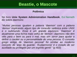 17/51
Beastie, o Mascote
Polêmica
No livro Unix System Administration Handbook, Evi Nemeth
diz sobre daemons:
“Muitas pessoas igualam a palavra ‘daemon’ com a palavra
‘demon’ implicando algum tipo de conexão satânica entre UNIX
e o submundo. Esse é um grande equívoco. ‘Daemon’ é
atualmente uma forma mais velha de ‘demon’; daemons não têm
viés para o bem ou para o mal, mas sim servir para ajudar a
definir o caráter ou a personalidade de uma pessoa. O conceito
grego antigo de ‘daemon pessoal’ foi similiar ao moderno
conceito de ‘anjo da guarda’. ‘Eudaemonia’ é o estado de ser
auxiliado ou protegido por um espírito gentil.” (p 403)
 