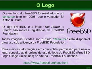 19/51
O Logo
O atual logo do FreeBSD foi resultado de um
concurso feito em 2005, que o vencedor foi
Anton K. Gural.
O logo FreeBSD e a frase “The Power to
Serve” são marcas registradas da FreeBSD
Foundation.
Todas imagens listadas sob o título “Resource” está disponível
para uso sob a licença da FreeBSD Foundation.
Para maiores informações em como obter permissão para usar o
logo, consulte as diretrizes de uso do logo do FreeBSD (FreeBSD
Logo Usage Guidelines) no site da FreeBSD Foundation.
https://www.freebsd.org/logo.html
 