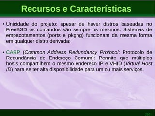 22/51
Recursos e Características
● Unicidade do projeto: apesar de haver distros baseadas no
FreeBSD os comandos são sempre os mesmos. Sistemas de
empacotamentos (ports e pkgng) funcionam da mesma forma
em qualquer distro derivada;
● CARP (Common Address Redundancy Protocol: Protocolo de
Redundância de Endereço Comum): Permite que múltiplos
hosts compartilhem o mesmo endereço IP e VHID (Virtual Host
ID) para se ter alta disponibilidade para um ou mais serviços.
 