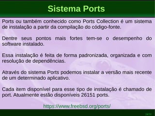 24/51
Sistema Ports
Ports ou também conhecido como Ports Collection é um sistema
de instalação a partir da compilação do código-fonte.
Dentre seus pontos mais fortes tem-se o desempenho do
software instalado.
Essa instalação é feita de forma padronizada, organizada e com
resolução de dependências.
Através do sistema Ports podemos instalar a versão mais recente
de um determinado aplicativo.
Cada item disponível para esse tipo de instalação é chamado de
port. Atualmente estão disponíveis 26151 ports.
https://www.freebsd.org/ports/
 