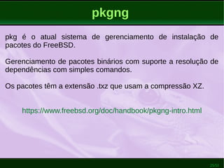 25/51
pkgng
pkg é o atual sistema de gerenciamento de instalação de
pacotes do FreeBSD.
Gerenciamento de pacotes binários com suporte a resolução de
dependências com simples comandos.
Os pacotes têm a extensão .txz que usam a compressão XZ.
https://www.freebsd.org/doc/handbook/pkgng-intro.html
 