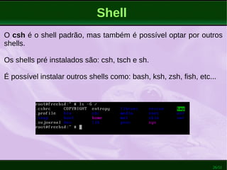 26/51
Shell
O csh é o shell padrão, mas também é possível optar por outros
shells.
Os shells pré instalados são: csh, tsch e sh.
É possível instalar outros shells como: bash, ksh, zsh, fish, etc...
 