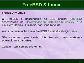 28/51
FreeBSD & Linux
FreeBSD != Linux
O FreeBSD é descendente do BSD original (386BSD)
desenvolvido na Universidade da California em Berkeley e o
Linux em Helsinki, Finlândia, por Linus Torvalds.
Ainda há quem ache que o FreeBSD é uma distribuição Linux.
São sistemas operacionais Unix like sim, mas sistemas
operacionais distintos.
Cada um tem seu próprio kernel.
 