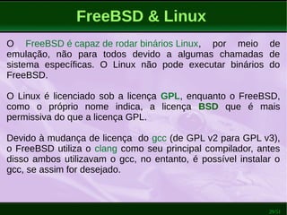 29/51
FreeBSD & Linux
O FreeBSD é capaz de rodar binários Linux, por meio de
emulação, não para todos devido a algumas chamadas de
sistema específicas. O Linux não pode executar binários do
FreeBSD.
O Linux é licenciado sob a licença GPL, enquanto o FreeBSD,
como o próprio nome indica, a licença BSD que é mais
permissiva do que a licença GPL.
Devido à mudança de licença do gcc (de GPL v2 para GPL v3),
o FreeBSD utiliza o clang como seu principal compilador, antes
disso ambos utilizavam o gcc, no entanto, é possível instalar o
gcc, se assim for desejado.
 