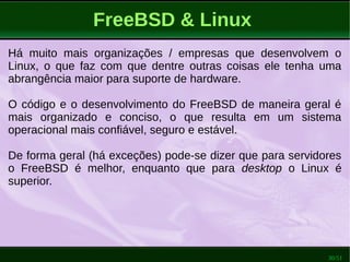 30/51
FreeBSD & Linux
Há muito mais organizações / empresas que desenvolvem o
Linux, o que faz com que dentre outras coisas ele tenha uma
abrangência maior para suporte de hardware.
O código e o desenvolvimento do FreeBSD de maneira geral é
mais organizado e conciso, o que resulta em um sistema
operacional mais confiável, seguro e estável.
De forma geral (há exceções) pode-se dizer que para servidores
o FreeBSD é melhor, enquanto que para desktop o Linux é
superior.
 