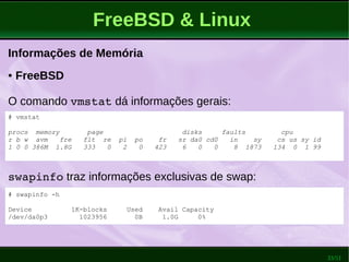 33/51
FreeBSD & Linux
Informações de Memória
● FreeBSD
O comando vmstat dá informações gerais:
# vmstat
procs memory page disks faults cpu
r b w avm fre flt re pi po fr sr da0 cd0 in sy cs us sy id
1 0 0 386M 1.8G 333 0 2 0 423 6 0 0 8 1873 134 0 1 99
swapinfo traz informações exclusivas de swap:
# swapinfo -h
Device 1K-blocks Used Avail Capacity
/dev/da0p3 1023956 0B 1.0G 0%
 