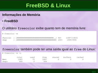 34/51
FreeBSD & Linux
Informações de Memória
● FreeBSD
O utilitário freecolor exibe quanto tem de memória livre:
# freecolor -m
Physical : [#################################..] 96% (1887/1963)
Swap : [###################################] 100% (999/999)
freecolor também pode ter uma saída igual ao free do Linux:
# freecolor -m -o
total used free shared buffers cached
Mem: 1963 75 1887 0 0 0
Swap: 999 0 999
 