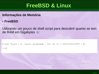 35/51
FreeBSD & Linux
Informações de Memória
● FreeBSD
Utilizando um pouco de shell script para descobrir quanto se tem
de RAM em Gigabytes ☺:
# echo "scale = 2; `sysctl hw.physmem | cut -f2 -d :`/1024/1024/1024" | bc
1.96
 