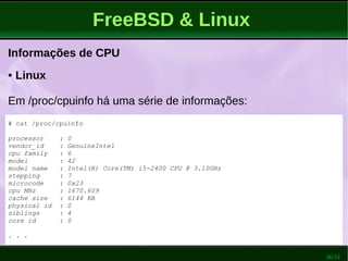 36/51
FreeBSD & Linux
Informações de CPU
● Linux
Em /proc/cpuinfo há uma série de informações:
# cat /proc/cpuinfo
processor : 0
vendor_id : GenuineIntel
cpu family : 6
model : 42
model name : Intel(R) Core(TM) i5-2400 CPU @ 3.10GHz
stepping : 7
microcode : 0x23
cpu MHz : 1670.609
cache size : 6144 KB
physical id : 0
siblings : 4
core id : 0
. . .
 