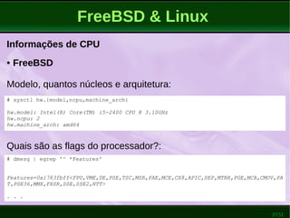 37/51
FreeBSD & Linux
Informações de CPU
Quais são as flags do processador?:
● FreeBSD
Modelo, quantos núcleos e arquitetura:
# dmesg | egrep '^ *Features'
Features=0x1783fbff<FPU,VME,DE,PSE,TSC,MSR,PAE,MCE,CX8,APIC,SEP,MTRR,PGE,MCA,CMOV,PA
T,PSE36,MMX,FXSR,SSE,SSE2,HTT>
. . .
# sysctl hw.{model,ncpu,machine_arch}
hw.model: Intel(R) Core(TM) i5-2400 CPU @ 3.10GHz
hw.ncpu: 2
hw.machine_arch: amd64
 