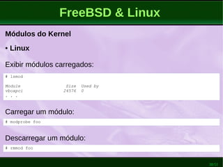 38/51
FreeBSD & Linux
Módulos do Kernel
Carregar um módulo:
● Linux
Exibir módulos carregados:
# modprobe foo
# lsmod
Module Size Used by
vboxpci 24576 0
. . .
Descarregar um módulo:
# rmmod foo
 