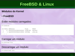 39/51
FreeBSD & Linux
Módulos do Kernel
Carregar um módulo:
● FreeBSD
Exibir módulos carregados:
# kldload foo
# kldstat
Id Refs Address Size Name
1 17 0xffffffff80200000 1f98760 kernel
2 1 0xffffffff82219000 1ff90b zfs.ko
. . .
Descarregar um módulo:
# kldunload foo
 