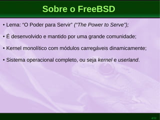 4/51
Sobre o FreeBSD
● Lema: “O Poder para Servir” (“The Power to Serve”);
● É desenvolvido e mantido por uma grande comunidade;
● Kernel monolítico com módulos carregáveis dinamicamente;
● Sistema operacional completo, ou seja kernel e userland.
 