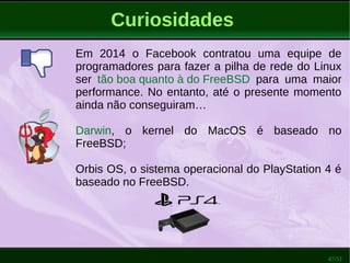 47/51
Curiosidades
Em 2014 o Facebook contratou uma equipe de
programadores para fazer a pilha de rede do Linux
ser tão boa quanto à do FreeBSD para uma maior
performance. No entanto, até o presente momento
ainda não conseguiram…
Darwin, o sistema operacional open source da
Apple, que forma a base do MacOS X é baseado
no FreeBSD;
Orbis OS, o sistema operacional do PlayStation 4 é
baseado no FreeBSD.
 