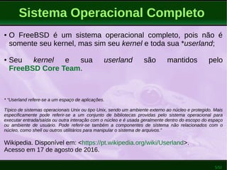 5/51
Sistema Operacional Completo
● O FreeBSD é um sistema operacional completo, pois não é
somente seu kernel, mas sim seu kernel e toda sua *userland;
● Seu kernel e sua userland são mantidos pelo
FreeBSD Core Team.
* “Userland refere-se a um espaço de aplicações.
Típico de sistemas operacionais Unix ou tipo Unix, sendo um ambiente externo ao núcleo e protegido. Mais
especificamente pode referir-se a um conjunto de bibliotecas providas pelo sistema operacional para
executar entrada/saída ou outra interação com o núcleo e é usada geralmente dentro do escopo do espaço
ou ambiente de usuário. Pode referir-se também a componentes de sistema não relacionados com o
núcleo, como shell ou outros utilitários para manipular o sistema de arquivos.”
Wikipedia. Disponível em: <https://pt.wikipedia.org/wiki/Userland>.
Acesso em 17 de agosto de 2016.
 