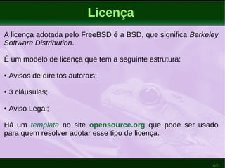 6/51
Licença
A licença adotada pelo FreeBSD é a BSD, que significa Berkeley
Software Distribution.
É um modelo de licença que tem a seguinte estrutura:
● Avisos de direitos autorais;
● 3 cláusulas;
● Aviso Legal;
Há um template no site opensource.org que pode ser usado
para quem resolver adotar esse tipo de licença.
 