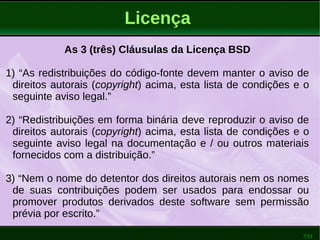 7/51
Licença
As 3 (três) Cláusulas da Licença BSD
1) “As redistribuições do código-fonte devem manter o aviso de
direitos autorais (copyright) acima, esta lista de condições e o
seguinte aviso legal.”
2) “Redistribuições em forma binária deve reproduzir o aviso de
direitos autorais (copyright) acima, esta lista de condições e o
seguinte aviso legal na documentação e / ou outros materiais
fornecidos com a distribuição.”
3) “Nem o nome do detentor dos direitos autorais nem os nomes
de suas contribuições podem ser usados para endossar ou
promover produtos derivados deste software sem permissão
prévia por escrito.”
 