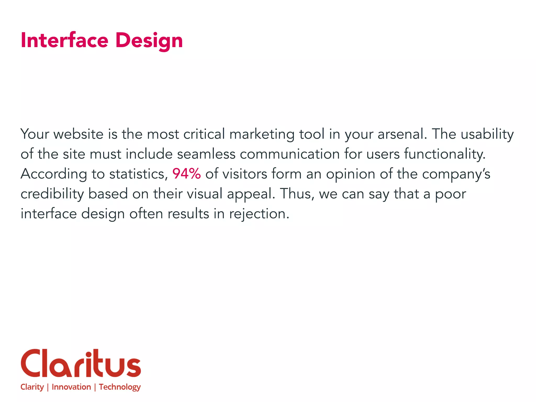 Interface Design
Your website is the most critical marketing tool in your arsenal. The usability
of the site must include seamless communication for users functionality.
According to statistics, 94% of visitors form an opinion of the company’s
credibility based on their visual appeal. Thus, we can say that a poor
interface design often results in rejection.
 