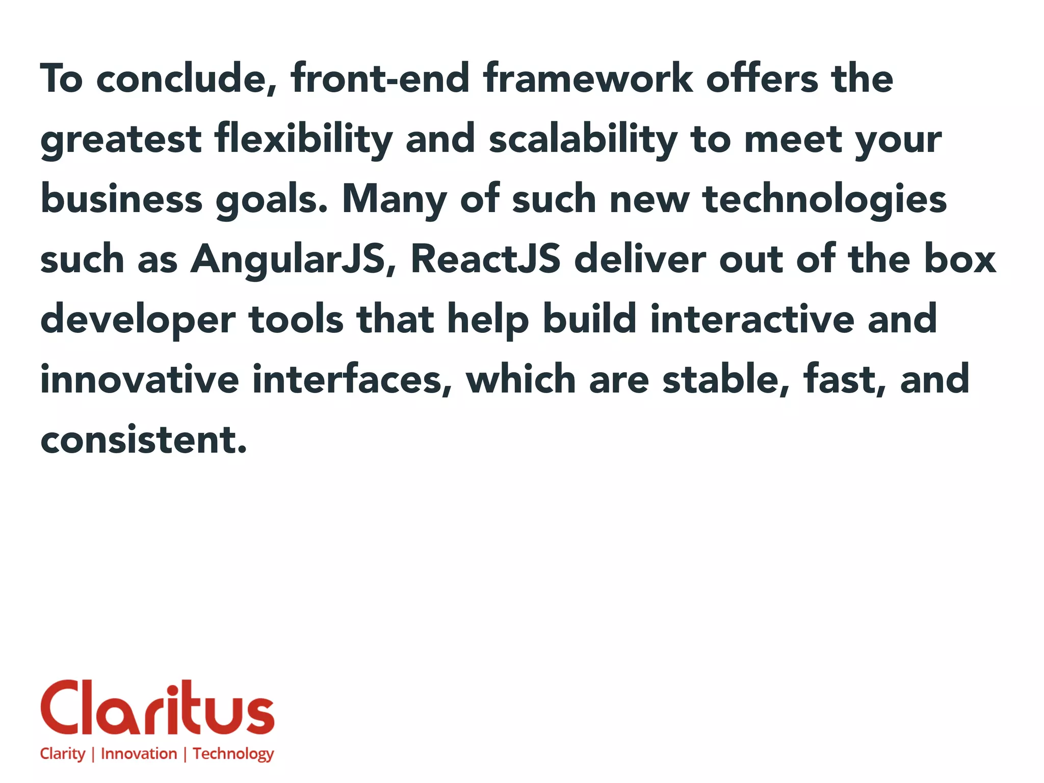 To conclude, front-end framework offers the
greatest ﬂexibility and scalability to meet your
business goals. Many of such new technologies
such as AngularJS, ReactJS deliver out of the box
developer tools that help build interactive and
innovative interfaces, which are stable, fast, and
consistent.
 