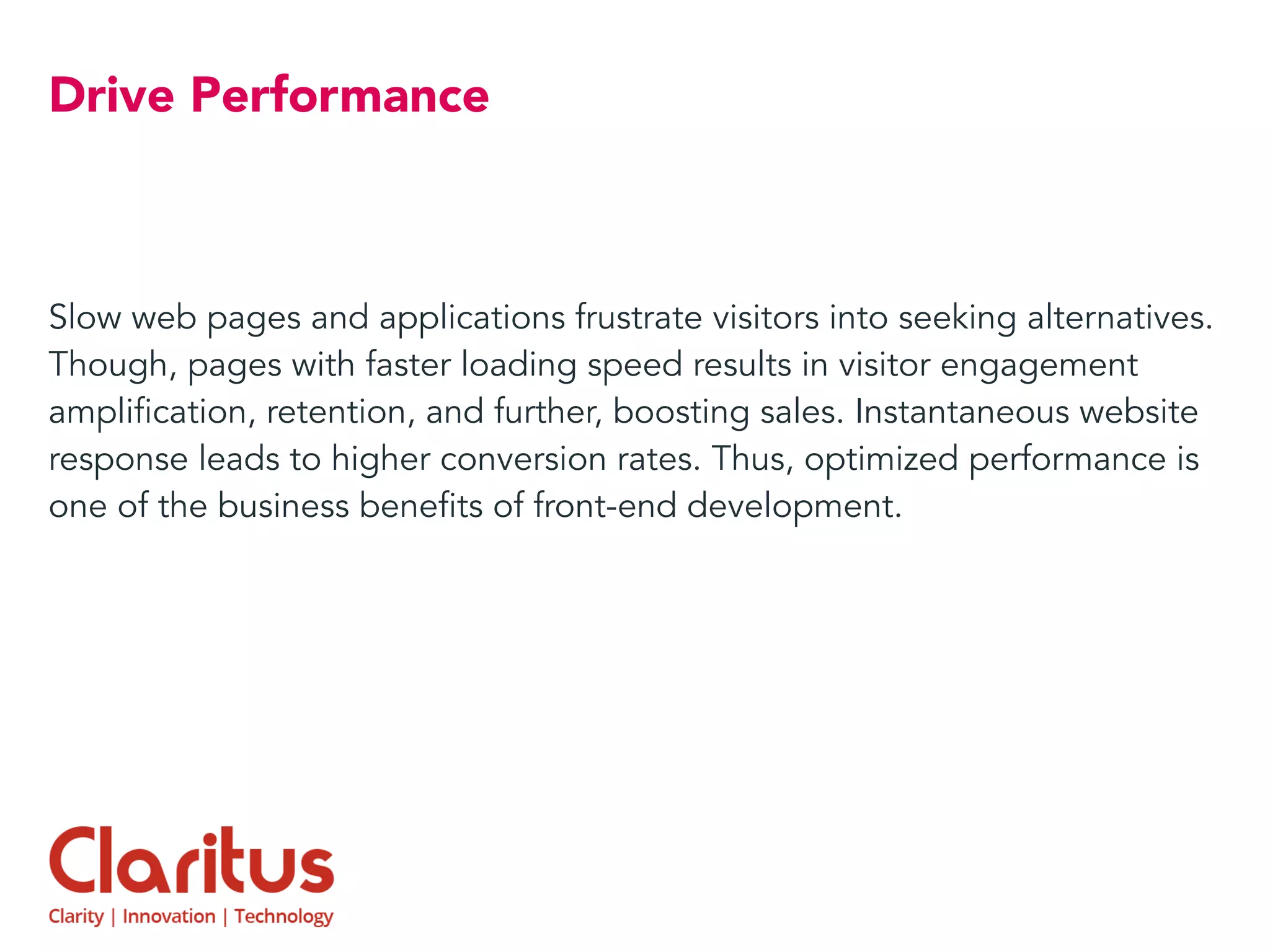 Drive Performance
Slow web pages and applications frustrate visitors into seeking alternatives.
Though, pages with faster loading speed results in visitor engagement
amplification, retention, and further, boosting sales. Instantaneous website
response leads to higher conversion rates. Thus, optimized performance is
one of the business benefits of front-end development.
 