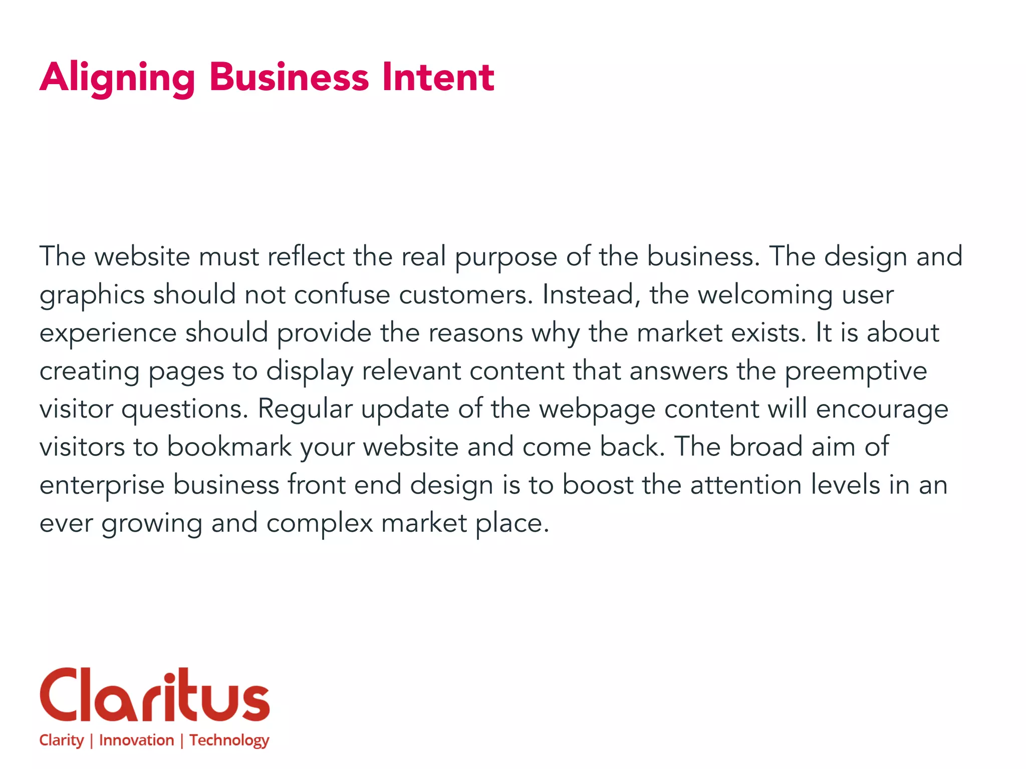 Aligning Business Intent
The website must reflect the real purpose of the business. The design and
graphics should not confuse customers. Instead, the welcoming user
experience should provide the reasons why the market exists. It is about
creating pages to display relevant content that answers the preemptive
visitor questions. Regular update of the webpage content will encourage
visitors to bookmark your website and come back. The broad aim of
enterprise business front end design is to boost the attention levels in an
ever growing and complex market place.
 