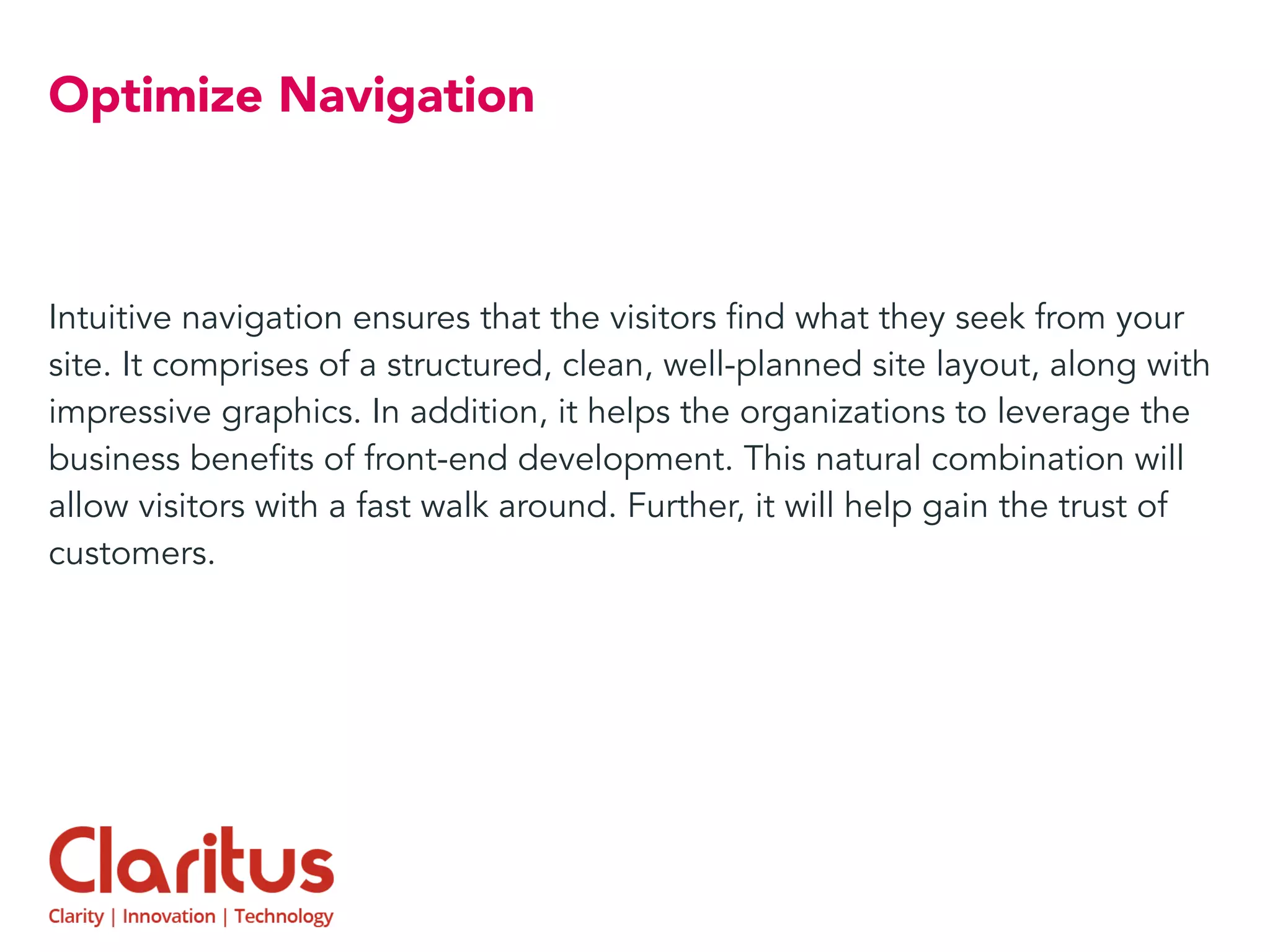 Optimize Navigation
Intuitive navigation ensures that the visitors find what they seek from your
site. It comprises of a structured, clean, well-planned site layout, along with
impressive graphics. In addition, it helps the organizations to leverage the
business benefits of front-end development. This natural combination will
allow visitors with a fast walk around. Further, it will help gain the trust of
customers.
 