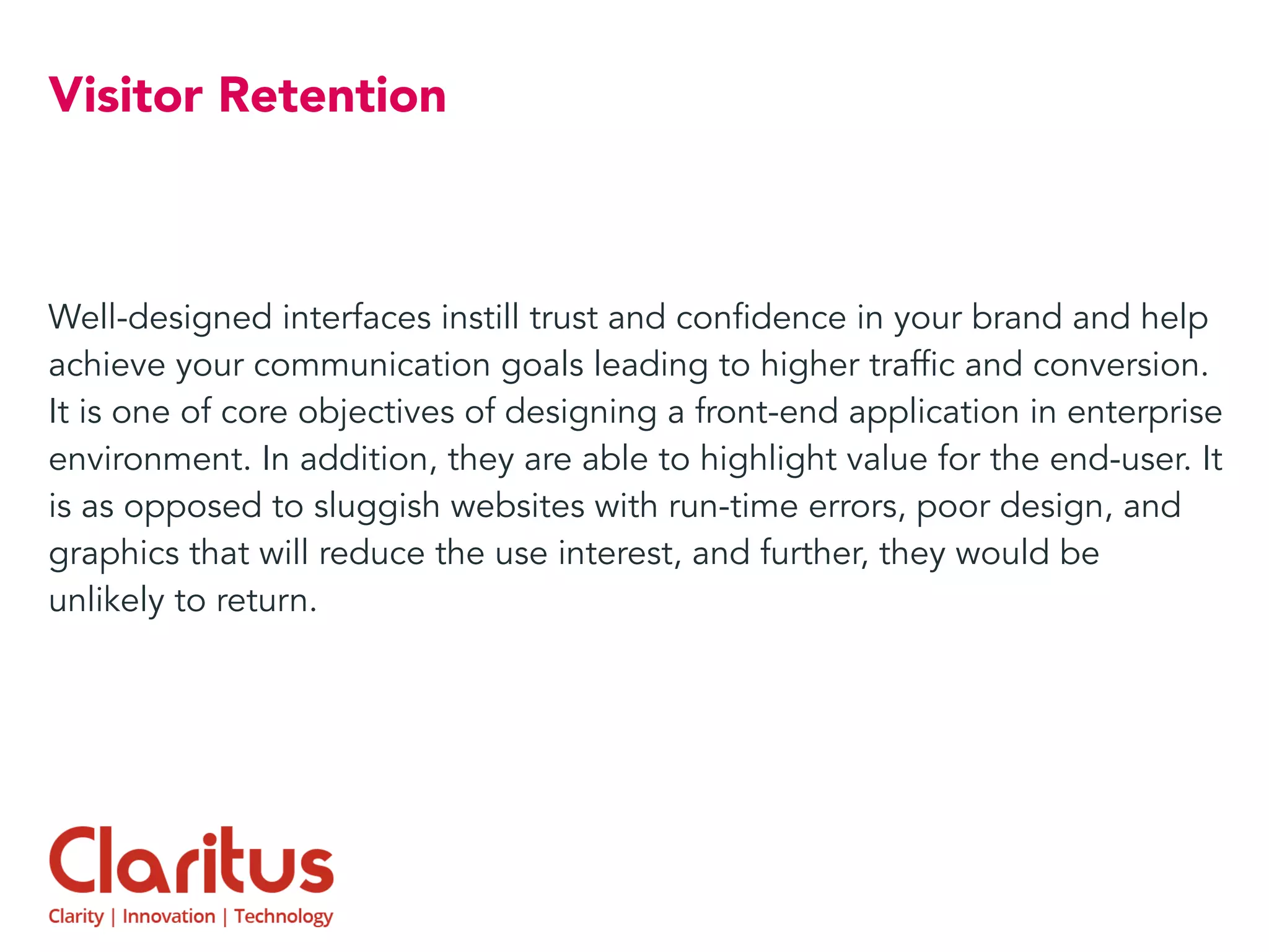 Visitor Retention
Well-designed interfaces instill trust and confidence in your brand and help
achieve your communication goals leading to higher traffic and conversion.
It is one of core objectives of designing a front-end application in enterprise
environment. In addition, they are able to highlight value for the end-user. It
is as opposed to sluggish websites with run-time errors, poor design, and
graphics that will reduce the use interest, and further, they would be
unlikely to return.
 