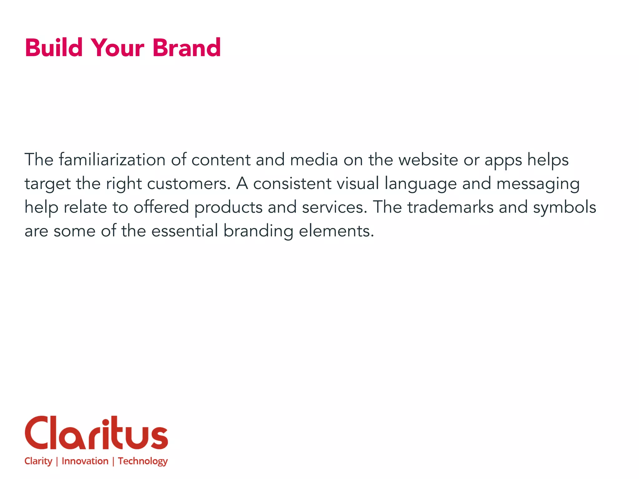 Build Your Brand
The familiarization of content and media on the website or apps helps
target the right customers. A consistent visual language and messaging
help relate to offered products and services. The trademarks and symbols
are some of the essential branding elements.
 