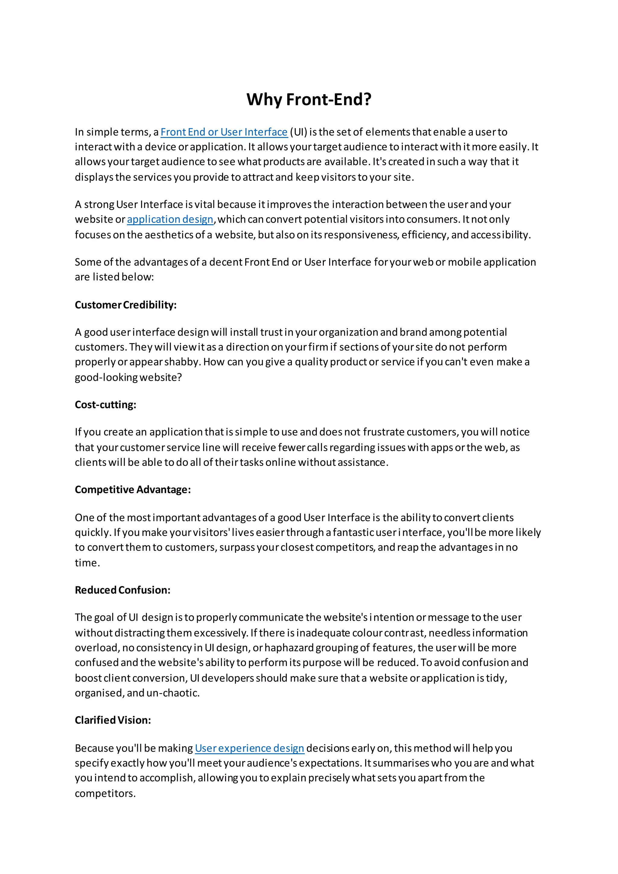 Why Front-End?
In simple terms,aFrontEnd or User Interface (UI) isthe setof elementsthatenable auserto
interactwitha device orapplication.It allowsyourtargetaudience tointeractwithitmore easily.It
allowsyourtargetaudience tosee whatproductsare available.It'screatedinsucha way that it
displaysthe servicesyouprovide toattractand keepvisitorstoyour site.
A strongUser Interface isvital because itimprovesthe interactionbetweenthe userandyour
website orapplication design,whichcanconvert potential visitorsintoconsumers.Itnotonly
focusesonthe aestheticsof a website,butalsoonitsresponsiveness,efficiency,andaccessibility.
Some of the advantagesof a decentFrontEnd or User Interface foryourwebor mobile application
are listedbelow:
CustomerCredibility:
A gooduserinterface designwill install trustinyourorganizationandbrandamongpotential
customers.Theywill viewitasa directiononyourfirmif sectionsof yoursite donot perform
properlyorappearshabby.How can yougive a qualityproductor service if youcan't even make a
good-lookingwebsite?
Cost-cutting:
If you create an applicationthatissimple touse anddoesnot frustrate customers,youwill notice
that yourcustomerservice line will receive fewercallsregarding issueswithappsorthe web,as
clientswill be able todoall of theirtasksonline withoutassistance.
Competitive Advantage:
One of the mostimportantadvantagesof a goodUser Interface is the abilitytoconvertclients
quickly.If youmake yourvisitors'liveseasierthroughafantasticuserinterface,you'llbe more likely
to convertthemto customers,surpassyourclosestcompetitors,andreapthe advantagesinno
time.
ReducedConfusion:
The goal of UI designistoproperlycommunicate the website'sintentionormessage tothe user
withoutdistractingthemexcessively.If there isinadequate colourcontrast,needlessinformation
overload,noconsistencyinUIdesign,orhaphazardgroupingof features,the userwill be more
confusedandthe website'sabilitytoperformitspurpose will be reduced.Toavoidconfusionand
boostclientconversion,UIdevelopersshould make sure thata website orapplicationistidy,
organised,andun-chaotic.
ClarifiedVision:
Because you'll be making Userexperience design decisionsearlyon,thismethodwill helpyou
specifyexactlyhow you'll meetyouraudience'sexpectations.Itsummariseswho youare andwhat
youintendto accomplish,allowingyoutoexplainpreciselywhatsetsyouapartfromthe
competitors.
 