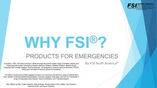 WHY FSI®?
PRODUCTS FOR EMERGENCIES
By FSI North America®Founded in 1997, FSI North America ® offers amongst the world's largest range of Portable, Mobile, and
Fixed Decontamination Emergency Shower Systems, Shelters, Isolation Shelters, Medical Surge
Capacity/Field Hospital Systems, and Accessories - all designed to meet the rigorous demands of Public
Safety and Homeland Protection personnel worldwide.
FSI offers a broad array of EMS supplies inclusive of an economy and premium range of medical field
cots, Isolation Chambers/Beds/Chairs/Shelters, mortuary supplies, body bags, and the FSI Transporter™
range of Disposable Back Boards, Head Immobilizers, and Transport Boards.
Also offered are MCI Trailer Systems, Rescue Boats, Smoke Ejector Fans, Safety Tank Showers,
Chemical Suits, and Decon Solutions.
 