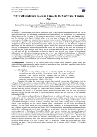 Journal of Economics and Sustainable Development www.iiste.org 
ISSN 2222-1700 (Paper) ISSN 2222-2855 (Online) 
Vol.5, No.17, 2014 
Why Full Disclosure Poses no Threat to the Survival of Foreign 
Aid 
Festival Godwin Boateng 
Roskilde University, Department of Society and Globalization, Postbox 260, 4000 Roskilde, Denmark 
* E-mail: bfsvl1988@gmail.com / bfsvl@yahoo.com 
Abstract 
Increasingly, it is becoming a given that the only secure basis for world peace and prosperity in the long run lay 
in providing all states with the chance to make progress towards a better life. Accordingly, rich countries have 
always been prayed to give some of their wealth to poor countries to fight poverty, hunger and diseases. For the 
past five decades, more than 2.3 trillion dollars have been spent on foreign aid. However, no significant 
economic growth and poverty reduction have occasioned in poor countries. Rather, in some places, poverty has 
increased. Aid agencies keep on repeating more-than-five decades-old cycle of idealism, high expectations and 
disappointing results because they fail to coordinate efforts, do peer reviews and full disclosure of past aid 
projects for fear that it might lead to disclosing negative results which may dent the image of development aid 
and lead to reduced public support and donations for foreign aid. It is argued in this piece that the foreign aid 
establishment has already won the battle for the hearts, minds and wallets of Western taxpayers and there is no 
way aid funds will dry up. Aid agencies are therefore urged to open up, seek more avenues for international 
collaboration and information sharing, encourage peer reviews and criticisms, full disclosure of information 
especially, those on failed projects to allow for better learning, learning from past experiences and peers. This 
way, the full potential of foreign aid to deal with hunger, diseases and poverty may become manifest. 
Keywords: foreign aid, collaboration, full disclosure, information sharing, peer review 
Acknowledgment: I am grateful to Mrs. Abigail Bentil Holten, Eunice Ackom Sampene, Courage Ahiati, Atta 
Poku and Martin Acheampong for reading through the script for me. I am particularly grateful to Henrik Secher 
Marcussen of Roskilde University for his views. 
117 
1.1 Introduction 
As this piece is being written, foreign aid is expanding rapidly. The foreign aid 
establishment has won the battle for the hearts, minds, and wallets of Western 
taxpayers. Peter Bauer’s prescient warnings and 50 years of evidence 
notwithstanding, the West is about to spend another trillion dollars on foreign aid 
in the next couple of decades (Shleifer, 2009:388). 
Yoshihiro Kawaoka, the controversial scientist has received a great deal of criticisms from his 
colleagues for his provocative research on making influenza viruses more infectious by deliberately creating a 
pandemic strain of flu that can evade the human immune system. Although Professor Kawaoka’s work has been 
cleared by Wisconsin’s Institutional Biosafety Committee, some members of the committee have publicly voiced 
concerns about the direction, oversight and safety of his overall research on flu viruses. Serious concerns have 
also been raised that the risks of an accidental (or even deliberate) release of the virus will cause a devastating 
pandemic and that this risk is too great to justify any practical benefits that may come out of the work (The 
Independent, 2014). 
Peer criticism and pontification of failures known in medicine and science are very common in 
academia too and they account for the many critical progress, ground breaking research findings, innovative and 
improved models and theoretical frameworks for practice. However, these things rarely happen in the 
development or foreign aid business. In the aid community, what exists is what Easterly refers to as “log rolling” 
culture – one aid agency will not criticize another agency’s interventions; lest the second will reciprocate 
(Easterly, 2002:33). There is high proclivity to present the aid community in the best possible light – self and 
peer criticisms are therefore extremely rare (Perry, 2012). The community is sustained by donations and donors 
need to have confidence and trust to hand over money to an aid agency hence the desire to always present a 
convincing portrait of the industry. As noted by Shleifer, what “support continued and increasing foreign aid 
expenditures is not proof of effectiveness, but sympathy of the Western taxpayers” (Shleifer, 2009:386). It is 
however perceived that this sympathy will pale away when foreign aid is hit by negative news – the sponsoring 
public will thus take back their support and donations and this may cause the industry to collapse. Thus an “all-out 
war of negative advertising about other bureaucracies would likely lead the public to form negative images 
of foreign aid that threaten all of them” (Easterly, 2002:32). As a result, even the best aid agencies rarely admit 
to failures and faults – “the aid professional has a tremendous fear of his own writing” (Tendler 1975 cited in 
Eaterly, 2002:12). 
 