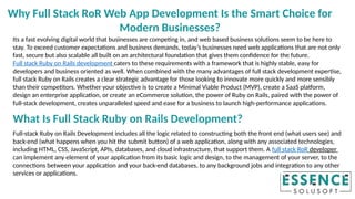 Its a fast evolving digital world that businesses are competing in, and web based business solutions seem to be here to
stay. To exceed customer expectations and business demands, today’s businesses need web applications that are not only
fast, secure but also scalable all built on an architectural foundation that gives them confidence for the future.
Full stack Ruby on Rails development caters to these requirements with a framework that is highly stable, easy for
developers and business oriented as well. When combined with the many advantages of full stack development expertise,
full stack Ruby on Rails creates a clear strategic advantage for those looking to innovate more quickly and more sensibly
than their competitors. Whether your objective is to create a Minimal Viable Product (MVP), create a SaaS platform,
design an enterprise application, or create an eCommerce solution, the power of Ruby on Rails, paired with the power of
full-stack development, creates unparalleled speed and ease for a business to launch high-performance applications.
What Is Full Stack Ruby on Rails Development?
Full-stack Ruby on Rails Development includes all the logic related to constructing both the front end (what users see) and
back-end (what happens when you hit the submit button) of a web application, along with any associated technologies,
including HTML, CSS, JavaScript, APIs, databases, and cloud infrastructure, that support them. A full stack RoR developer
can implement any element of your application from its basic logic and design, to the management of your server, to the
connections between your application and your back-end databases, to any background jobs and integration to any other
services or applications.
Why Full Stack RoR Web App Development Is the Smart Choice for
Modern Businesses?
 
