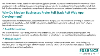 The benefit of this holistic, end-to-end development approach provides businesses with faster and smoother multi-faceted
development cycles and integration, as well as an integrated and cohesive product experience. In practical terms, full-stack
RoR development means reduced costs, streamlined development processes, and continued product success for businesses.
Why Do Modern Businesses Prefer Full Stack RoR Web App
Development?
Today’s businesses must offer scalable, adaptable solutions to changing user behaviours while providing an excellent user
experience. Full-Stack Ruby on Rails (RoR) Development meets all those requirements and much more. Here’s why it’s
becoming the smart choice:
✔ Rapid Development
The Rails framework is supported by many modules and libraries, also known as convention over configuration. The
framework is also easy to learn and use, allowing developers to bring features out much faster than traditional applications.
✔ Strong Security
Rails provides a variety of built-in security mechanisms, including SQL Injection Protection, Cross Site Scripting (XSS)
Protection, Cross Site Request Forgery (CSRF) Protection, and many others – all of which make Rails a secure platform for
developing enterprise-level applications.
 