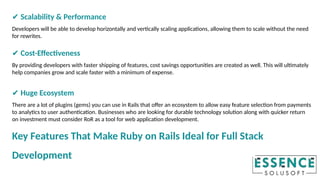 ✔ Scalability & Performance
Developers will be able to develop horizontally and vertically scaling applications, allowing them to scale without the need
for rewrites.
✔ Cost-Effectiveness
By providing developers with faster shipping of features, cost savings opportunities are created as well. This will ultimately
help companies grow and scale faster with a minimum of expense.
✔ Huge Ecosystem
There are a lot of plugins (gems) you can use in Rails that offer an ecosystem to allow easy feature selection from payments
to analytics to user authentication. Businesses who are looking for durable technology solution along with quicker return
on investment must consider RoR as a tool for web application development.
Key Features That Make Ruby on Rails Ideal for Full Stack
Development
 
