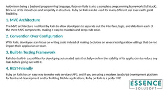 Aside from being a backend programming language, Ruby on Rails is also a complete programming framework (full stack).
Because of its robustness and simplicity in structure, Ruby on Rails can be used for many different use cases with great
flexibility.
1. MVC Architecture
The MVC architecture is utilized by Rails to allow developers to separate out the interface, logic, and data from each of
the three MVC components, making it easy to maintain and keep code neat.
2. Convention Over Configuration
With Rails, developers can focus on writing code instead of making decisions on several configuration settings that do not
impact their application or team.
3. Built-In Testing Framework
Rails has built-in capabilities for developing automated tests that help confirm the stability of its application to reduce any
risks before going live with it.
4. REST-Friendly
Ruby on Rails has an easy way to make web services (API), and if you are using a modern JavaScript development platform
for front-end development and/or building Mobile applications, Ruby on Rails is a perfect fit!
 