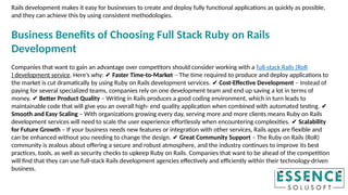 Rails development makes it easy for businesses to create and deploy fully functional applications as quickly as possible,
and they can achieve this by using consistent methodologies.
Business Benefits of Choosing Full Stack Ruby on Rails
Development
Companies that want to gain an advantage over competitors should consider working with a full-stack Rails (RoR
) development service. Here’s why: ✔ Faster Time-to-Market – The time required to produce and deploy applications to
the market is cut dramatically by using Ruby on Rails development services. Cost-Effective Development
✔ – Instead of
paying for several specialized teams, companies rely on one development team and end up saving a lot in terms of
money. Better Product Quality
✔ – Writing in Rails produces a good coding environment, which in turn leads to
maintainable code that will give you an overall high- end quality application when combined with automated testing. ✔
Smooth and Easy Scaling – With organizations growing every day, serving more and more clients means Ruby on Rails
development services will need to scale the user experience effortlessly when encountering complexities. Scalability
✔
for Future Growth – If your business needs new features or integration with other services, Rails apps are flexible and
can be enhanced without you needing to change the design. Great Community Support
✔ – The Ruby on Rails (RoR)
community is zealous about offering a secure and robust atmosphere, and the industry continues to improve its best
practices, tools, as well as security checks to upkeep Ruby on Rails. Companies that want to be ahead of the competition
will find that they can use full-stack Rails development agencies effectively and efficiently within their technology-driven
business.
 