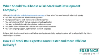 When Should You Choose a Full Stack RoR Development
Company?
Hiring a full stack Ruby on Rails development company is ideal when:You need an application built quickly
• You want a cost-effective development approach
• Your project requires both frontend & backend expertise
• You are building an MVP, startup product, or SaaS application
• You want scalable full stack Rails solutions for long-term use
• You prefer clean, maintainable code backed by a stable framework
• You want ongoing support, optimization, and tech upgrades
Ruby on Rails Development Services will allow your business to build applications that will be aligned with the future
needs of your business.
How Full Stack RoR Experts Ensure Faster and More Efficient
Delivery?
 
