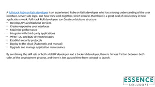 A full stack Ruby on Rails developer is an experienced Ruby on Rails developer who has a strong understanding of the user
interface, server-side logic, and how they work together, which ensures that there is a great deal of consistency in how
applications work. Full stack RoR developers can:Create a database structure
• Develop APIs and backend services
• Create responsive user interfaces
• Maximize performance
• Integrate with third-party applications
• Write TDD and BDD-driven test cases
• Establish security protocols
• Deploy to the cloud (Automatic and manual)
• Upgrade and manage application maintenance
By combining the skill sets of both a UI/UX developer and a backend developer, there is far less friction between both
sides of the development process, and there is less wasted time from concept to launch.
 